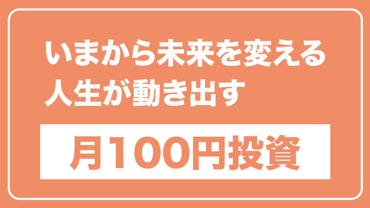 オレンジ背景に白枠で囲まれたバナー。大きく「いまから未来を変える 人生が動き出す」と白抜き文字で書かれ、下部に白背景のボックス内にオレンジ色の太字で「月100円投資」と表示されている。